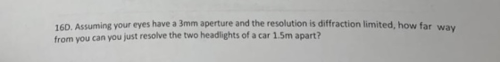 16D. Assuming your eyes have a 3mm aperture and the resolution is diffraction limited, how far way from you can you just reso
