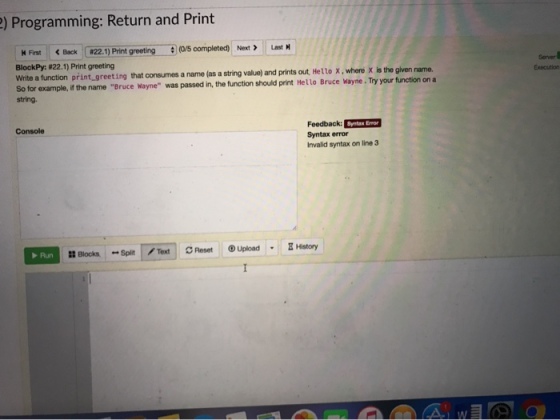 ) Programming: Return and Print M Finst Back 22.1) Print greeting (o/s completed) NtLast BlockPy: #22.1) Print greeting write a function print greeting that consumes a name asa stringval e and prits out Hetto X·where X is the given name So for example, if the name Bruce Nayne was passed in, the function should print Hello Bruce Wayne. Try your function on a string. Execution Feedback: Syntax error Invalid syntax on line 3 Console Run 瓥Blocks Split., Text gReset ⑨Upload . gHistory