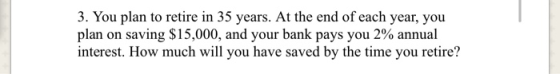 3. You plan to retire in 35 years. At the end of each year, you plan on saving $15,000, and your bank pays you 2% annual inte