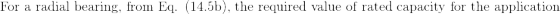 \textup{For a radial bearing, from Eq. (14.5b), the required value of rated capacity for the application}