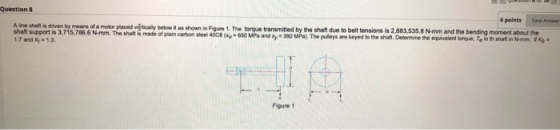 Question 8 6 points Aine shalt is driven by means of a motor placed vistically below it as shown in Figure 1. The torque tran