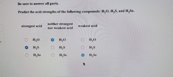 Be sure to answer all parts. Predict the acid strengths of the following compounds: H,O, H,S, and H Se. strongest acid neithe