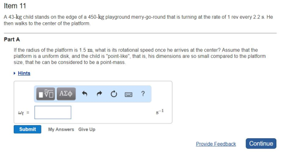 ltem 11 A 43-kg child stands on the edge of a 450-kg playground merry-go-round that is turning at the rate of 1 rev every 2.2 s. He then walks to the center of the platform. Part A If the radius of the platform is 1.5 m, what is its rotational speed once he arrives at the center? Assume that the platform is a uniform disk, and the child is point-like, that is, his dimensions are so small compared to the platform size, that he can be considered to be a point-mass. are cnisdered to be a point-mass.his Hints wf = Submit My Answers Give Up Continue