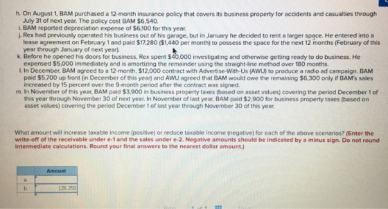 h. On August 1, BAM purchased a 12-month insurance policy that covers its business property for accidents and casualties through July 31 of next year. The policy cost BAM $6,540. L BAM reported depreciation expense of $6,100 for this year. j Rex had previously operated his business out of his garage, but in January he decided to rent a larger space. He entered into a k. Before he opened his doors for business, Rex spent $40,000 investigating and otherwise getting ready to do business. He L In December, BAM agreed to a 12-month, $12,000 contract with Advertise-With-Us (AWU) to produce a radio ad campaign. BAM m. In November of this year, BAM paid $3,900 in business property taxes (based on asset values) covering the period December 1 of lease agreement on February 1 and paid $17,280 ($1,440 per month) to possess the space for the next 12 months (February of this year through January of next year). expensed $5,000 immediately and is amortizing the remainder using the straight-line method over 180 months. paid $5,700 up front (in December of this year) and AWU agreed that BAM would owe the remaining $6,300 only if BAMs sales increased by 15 percent over the 9-month period after the contract was signed. this year through November 30 of next year, In November of last year, BAM paid $2,900 for business property taxes (based on asset values) covering the period December 1 of last year through November 30 of this year What amount will increase taxable income (positive) or reduce taxable income (negative) for each of the above scenarios? (Enter the write-off of the receivable under e-1 and the sales under e-2. Negative amounts should be indicated by a minus sign. Do not round intermediate calculations. Round your final answers to the nearest dollar amount.) Amount 126,250