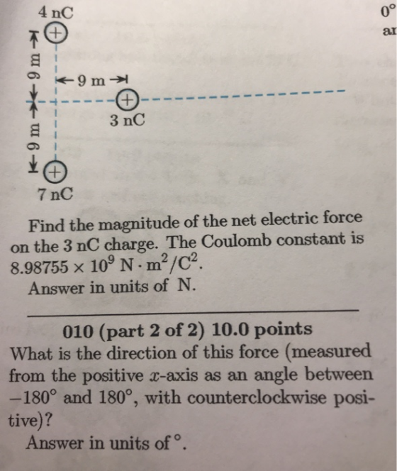 0° ar 4 nC 9 m 3 nC 7 nC Find the magnitude of the net electric force on the 3 nC charge. The Coulomb constant is 8.98755 x 10 N m2/C2 Answer in units of N 010 (part 2 of 2) 10.0 points What is the direction of this force (measured from the positive c-axis as an angle between -180° and 180°, with counterclockwise posi- tive)? Answer in units of。.