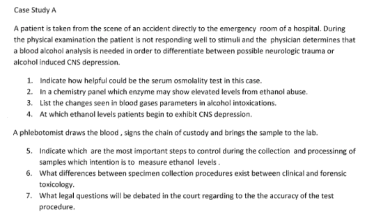 Case Study A A patient is taken from the scene of an accident directly to the emergency room of a hospital. During the physical examination the patient is not responding well to stimuli and the physician determines that a blood alcohol analysis is needed in order to differentiate between possible neurologic trauma or alcohol induced CNS depression. 1. Indicate how helpful could be the serum osmolality test in this case. 2. In a chemistry panel which enzyme may show elevated levels from ethanol abuse. 3. List the changes seen in blood gases parameters in alcohol intoxications 4. At which ethanol levels patients begin to exhibit CNS depression A phlebotomist draws the blood, signs the chain of custody and brings the sample to the lab. 5. Indicate which are the most important steps to control during the collection and processinng of samples which intention is to measure ethanol levels What differences between specimen collection procedures exist between clinical and forensic toxicology What legal questions will be debated in the court regarding to the the accuracy of the test procedure. 6. 7.