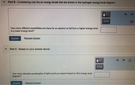 Part B-Considering only the six energy levels that are shown in the hydrogen energy-level diagram. v How many different possibilities are there for an electron to fall from a higher energy level to a lower energy level? Submit Request Answer Part C-Based on your answer above: How many discrete wavelengths of light could you expect based on this energy level diagram? Submit Request Answer