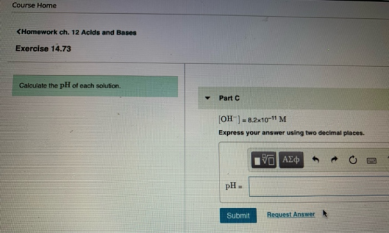 Course Home <Homework ch. 12 Acids and Bases Exercise 14.73 Calculate the pH of each solution. Part C [OH-] = 8.2x10-11 M Exp