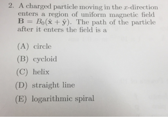 2. A charged particle moving in the r-direction enters a region of uniform magnetic field B Bo(x +y). The path of the particle after it enters the field is a (A) circle (B) cycloid (C) helix (D) straight line (E) logarithmic spiral