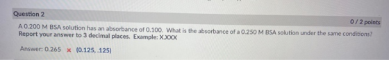Question 2 0/2 points A 0.200 M BSA solution has an absorbance of 0.100. What is the absorbance of a 0.250 M BSA solution und