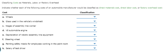 Classifying Costs as Materials, Labor, or Factory Overhead Indicate whether each of the following costs of an automobile manufacturer would be classified as direct materials cost, direct labor cost, or factory overhead cost Cost a. Wheels b. Glass used in the vehicles windshield c. Wages of assembly line worker d. V8 automobile engine e. Depreciation of robotic assembly line equipment f. Steering wheel g. Painting safety masks for employees working in the paint room h. Salary of test driver Classification