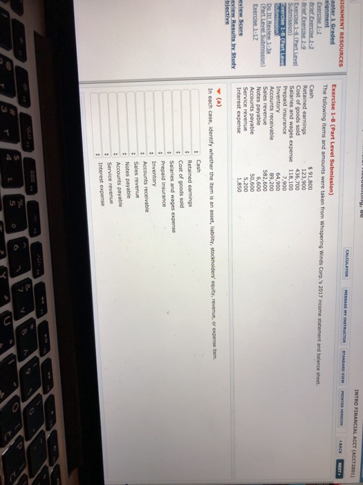 INTRO FINANCIAL ACCT (ACCT2001) apter 1 Graded The following items and amounts were taken from Whispering Winds Corp. Cost of goods sold Salaries and wages expense 91,800 123,900 436,700 118,100 1-8 (Part Leve Prepaid insurance 7,900 64,900 89,200 582,600 Do Sales revenue Notes payable Interest expense ▼ (a) 6,600 50,600 ,200 1,850 payable eview Score bjective In each case, identify whether the item is an asset, liability, stockholders equity, revenue, or expense item. Cash Cost of goods sold Salaries and wages expense Prepaid insurance Inventory : Sales revenue Notes payable Service revenue Interest expense