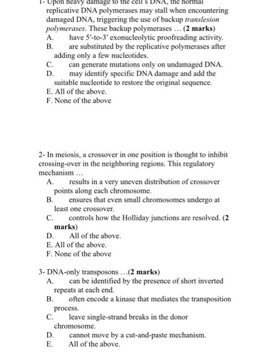 I-Upon heavy damage to the cellS DNA, the normal y stall when encountering replicative DNA polymerases ma damaged DNA, triggering the use of backup translesion polymerases. These backup polymerases (2 marks) A. have 5-to-3 exonucleolytic proofreading activity B. are substituted by the replicative polymerases after adding only a few nucleotides. C. can generate mutations only on undamaged DNA D. may identify specific D NA damage and add the suitable nucleotide to restore the original sequence. E. All of the above F. None of the above 2- In meiosis, a crossover in one position is thought to inhibit crossing-over in the neighboring regions. This regulatory mechanism... A. results in a very uneven distribution of crossover points along each chromosome B. ensures that even small chromosomes undergo at least one crossover C. controls how the Holliday junctions are resolved. (2 marks) D. All of the above E. All of the above F. None of the above 3- DNA-only transposons...(2 marks) A. can be identified by the presence of short inverted repeats at each end. B. often encode a kinase that mediates the transposition C. D. cnot move by a cut-and-paste mechanism. process. leave single-strand breaks in the donor chromosome E. All of the above.