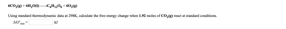 6C02(g) + 6H2O(1)— C6H1206+602(g) Using standard thermodynamic data at 298K, calculate the free energy change when 1.92 moles