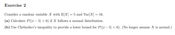 Exercise 2 Consider a random variable X with E]5 and VarX 16 (a) Calculate P(lz-5 < 6) if X follows a normal distribution. (b) Use Chebyshevs inequality to provide a lower bound for P(-5). (No longer assume X is normal.)