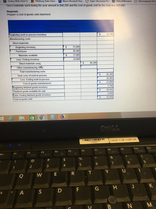 Zmbra Web Clents Pittsburg State Unive Macro Research proj Ο Topic: Discunsaon Poi E] Abla Mlerni m。ilmato nal HR 1n year was 552,600 Required Prepare a cost of goods sold statement Beginning work in-process inventory S 32 300 Direct materials Beginning inventory S 21 1,000 Materials available Less: Ending inventory Direct materials 24,800 S 46,200 Total manufacturing costs Total costs of work-in-process S82,300 8,500 Less: Ending work-in-process Cost of goods manufactured finished goods inventory 5,700 5 59.500 Finished goods available for sale Cost of goods sold 围65 032-LLK F10 F8 FS 4 Q W E R T Y VB N M