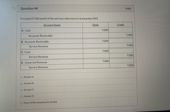 Question 44 4 pts Provided $7.000 worth of the services referred to in transaction Q43. Account Name Debit Credit A. Cash 7,0