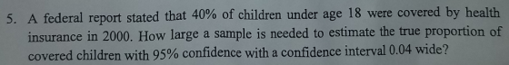 5, A federal report stated that 40% of children under age 18 were covered by health insurance in 2000. How large a sample is needed to estimate the true proportion of covered children with 95% confidence with a confidence interval 0.04 wide?