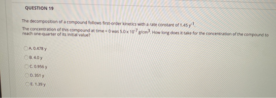 QUESTION 19 The decomposition of a compound follows first-order kinetics with a rate constant of 1.45 y? The concentration of