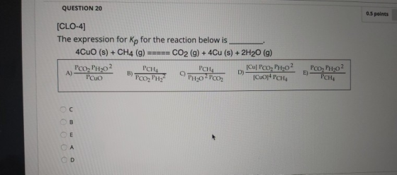 QUESTION 20 0.5 points [CLO-4] The expression for Kp for the reaction below is 4CuO (s) + CH4 (g) CO2 (g) + 4Cu (s) + 2H20 (9