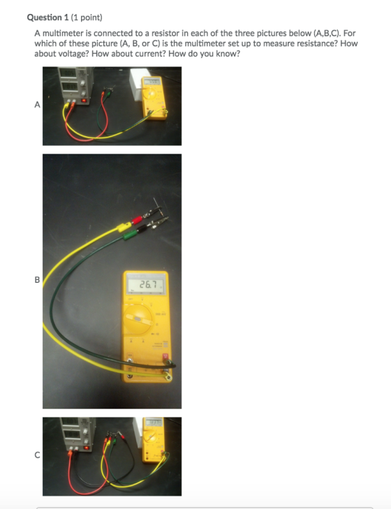 Question 1 (1 point) A multimeter is connected to a resistor in each of the three pictures below (A,B,C). For which of these picture (A, B, or C) is the multimeter set up to measure resistance? How about voltage? How about current? How do you know? 26.7