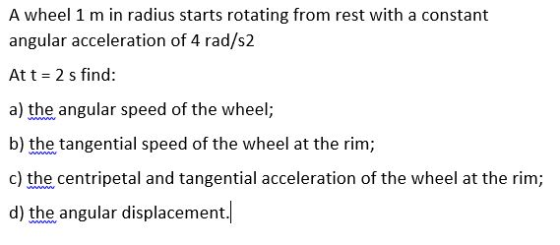 A wheel 1 m in radius starts rotating from rest with a constant angular acceleration of 4 rad/s2 At t = 2 s find: a) the angu