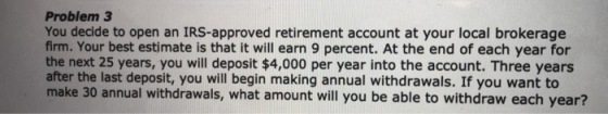 Problem 3 You decide to open an IRS-approved retirement account at your local brokerage firm. Your best estimate is that it will earn 9 percent. At the end of each year for the next 25 years, you will deposit $4,000 per year into the account. Three years after the last deposit, you will begin making annual withdrawals. If you want to make 30 annual withdrawals, what amount will you be able to withdraw each year?