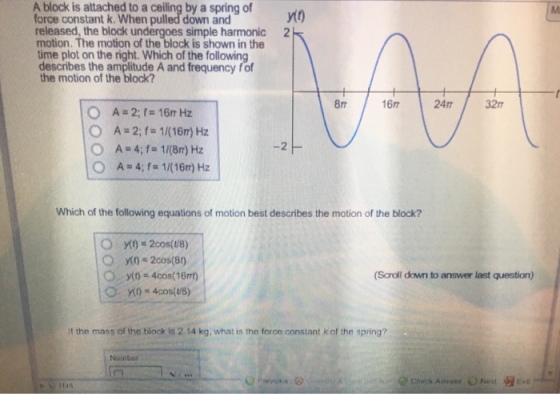 A block is attached to a ceiling by a spring of force constant k. When pulled down and released, the block und motion. The motion of the block is shown in the time plot on the right. Which of the following describes the amplitude A and frequency fof the motion of the block? yt0 simple harmonic 2 8 16 24m32 O A 4;f 1/(16m) Hz Which of the following equations of motion best describes the motion of the block? (Scroll down to answer last question) f the mass of the block is 2.14 kg, what is the force constant k of the spring? Nuinber Cheenk Answer O Next Ent