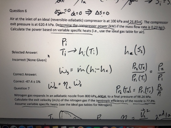Question 6 Air at the inlet of an ideal (reversible-adiabatic) compressor is at 100 kPa and 2685o. The compressor exit pressure is at 620.4 kPa. Determine the compressor power (kw Calculate the power based on variable specific heats (i.e.,use the ideal gas table for air). Selected Answer Incorrect [None Given] Rgl_e 尻(T) W, m(m-h.) Correct Answer: Correct -47.41% Question 7 Nitrogen gas expands in an adiabatic nozzle from 800 kPa 600x, to a final pressure of 98.26 kPa. Calculate the exit velocity (m/s) of the nitrogen gas if the isentropic efficiency of the nozzle is 77.8%. Assume variable specific heats (use the ideal gas tables for Nitrogen). lo