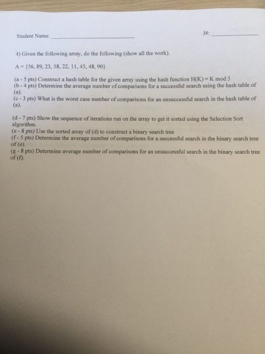 JH: Student Name: 4) Given the following array, do the following (show all the work). A (56, 89, 23, 58, 22, 11, 45, 48, 90) (a - 5 pts) Construct a hash table for the given array using the hash function H(K)- K mod 5 (b- 4 pts) Determine the average number of comparisons for a successful search using the hash table of (c -3 pts) What is the worst case number of comparisons for an unsuccessful search in the hash table of (d-7 pts) Show the sequence of iterations run on the array to get it sorted using the Selection Sort algorithm. (e - 8 pts) Use the sorted array of (d) to construct a binary search tree (f- 5 pts) Determine the average number of comparisons for a successful search in the binary search tree of (e). (g-8 pts) Determine average number of comparisons for an unsuccessful search in the binary search tree of (f)