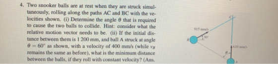 915mm 4. Two snooker balls are at rest when they are struck simul- taneously, rolling along the paths AC and BC with the ve-