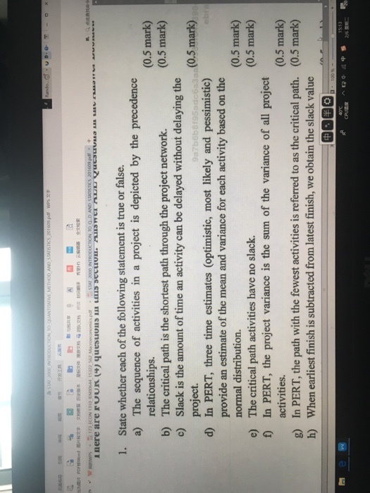 1. State whether each of the following statement is true or false. a) The sequence of activities in a project is depicted by the precedence (0.5 mark) (0.5 mark) relationships. The critical path is the shortest path through the project network. Slack is the amount of time an activity can be delayed without delaying the project. In PERT, three time estimates (optimistic, most likely and pessimistic) provide an estimate of the mean and variance for each activity based on the normal distribution. The critical path activities have no slack. b) c) (0.5 mark) d) (0.5 mark) (0.5 mark) e) f In PERT, the project variance is the sum of the variance of all project g) h) activities. In PERT, the path with the fewest activities is referred to as the critical path. When earliest finish is subtracted from latest finish, we obtain the slack value (0.5 mark) (0.5 mark)