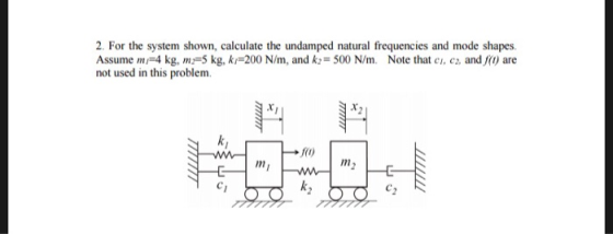 2. For the system shown, calculate the undamped natural frequencies and mode shapes. Assume m 4 kg, m5 kg, ki-200 N/m, and k:-500 N/m. Note that c, c, and (o) are not used in this problem. 0o m2