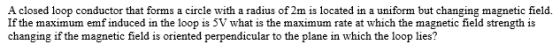 A closed loop conductor that forms a circle with a radius of 2m is located in a uniform but changing magnetic field. If the m