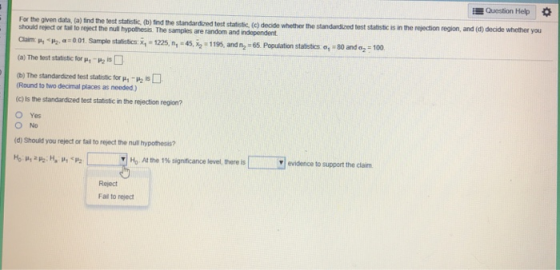 Question Help * For the given data, (a) find the test statistic (b) find the standardized test statitic, ( should reject or tall to reject the null hypothesis. The samples are random and independent. the rejection region, and (d) decide whether you c) decide whether the standardized test statistic is in nhP2, α:001 Sample statistics: x.-1225, n.-45, x2-1195. and n2-65 Population stabsics o, so ando, 100 (a) The test statistic for μ1_P2 b) The standardized test statistic ftor p1-P2 (Round to two decimal places as needed) (c) Is the standardized test statistic in the rejection region? O Yes (d) Should you reject or tail to reject the null hypothesis? I | Ho At the 1% significance level, there is 厂 evidence to support the claim. Reject Fail to reject