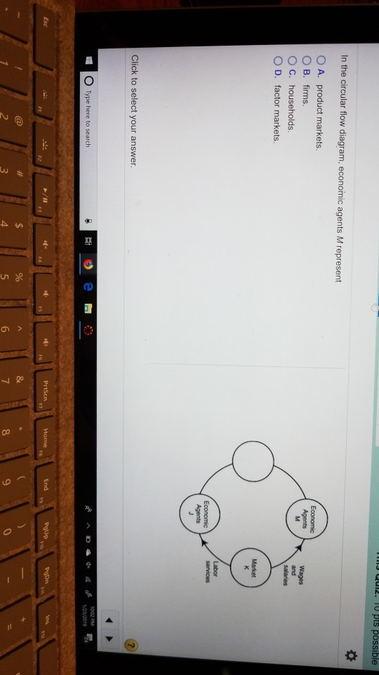 s ulz. Tu pts possible In the circular flow diagram, economic agents M represent O A. product markets OB. firms. O C. households. O D. factor markets. Economic Agents Economic Click to select your answer. Type here to search 2 4. 6 9