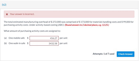(b2) Your answer is incorrect. The total estimated manufacturing overhead of $ 272,000 was comprised of $ 173,000for materials handling costs and $ 99,000 for purchasing activity costs. Under activity-based costing (ABC): (Round answers to 2 decimal places, eg 12.25.) What amount of purchasing activity costs are assigned to (a) One mobile safe$ b) One walk-in safe$ 456.27 per unit 3432.58 per unit Attempts: 1 of 7 used Check Answer