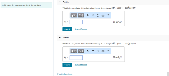 Part A A 6.0 cm x 6.0 cm rectangle lies in the rz-plane. What is the magnitude of the electric flux through the rectangle if E-(130-250k) N/C? N m2/C Submit Part B What is the magnitude of the electric flux through the rectangle if E-(130i-250) N/C Submit Request An Provide Feedback