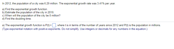 In 2012, the population of a city was 629 million. The exponential growth rate was 3.41% per year. a) Find the exponential growth function. b) Estimate the population of the city in 2018 c) When will the population of the city be 8 million? d) Find the doubling time a) The exponential growth function is P(t)wher t is in terms of the number of years since 2012 and P() is the population in millions. (Type exponential notation with positive exponents. Do not simplify. Use integers or decimals for any numbers in the equation.)