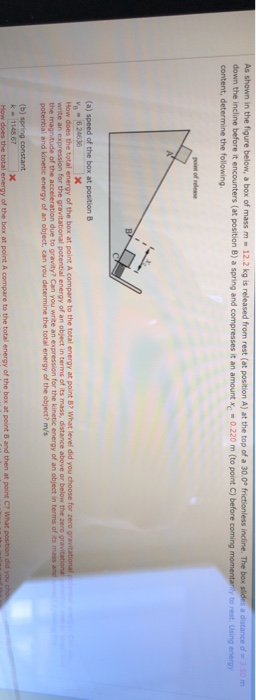 As shown in the figure below, a box of mass m 12.2 kg is released from rest (at position A) at the top of a 30.0° frictionless incline. The box slides a distance dn 3.50m down the incline before it encounters (at position B) a spring and compresses it an amountc 0.220 m (to point C) before coming content, determine the following to rest. Using energy point of selea How does the total energy of the box at point A compare to the total energy at point B? What level did you choose for zero write an expression for the gravitational potential energy of an object in terms of its mass, distance above or below the zero the magnitude of the acceleration due to gravity? Can you wnite an expression for the kinetic energy of an object in terms of its mass energy of an object, can you determine the total energy of the object? ms