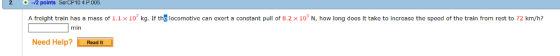 2. 12 points SerCP10 4.P.006 12 points SercP10 4.P.005. A frelght train has a mass of 1.1 x 10 kg. If thg locomotive can exert a constant pull of 8.2 x 10° N, how long does It take to Increase the speed of the train from rest to 72 km/h? Need Help? Read It min