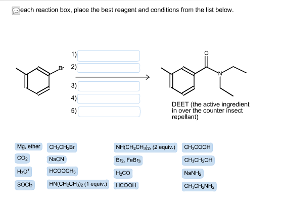 each reaction box, place the best reagent and conditions from the list below. Br 2) 3) 4) 5) DEET (the active ingredient in over the counter insect repellant) Mg. ether CH&CH28r CO2 NaCN H30+ SOCI2 NH(CH2CH3)2, (2 equiv) CH3COOH Br2, FeBr3 H2CO HCOOH CH3CH20H NaNH2 CH3CH2NH2 HCOOCH3 HN(CH2CH3)2 (1 equiv.)