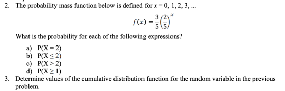 2. The probability mass function below is defined forx - 0, 1,2,3,... 32 f(x)- What is the probability for each of the following expressions? a) P(X 2) b) P(X S2) c) P(X>2) d) P(X2 1) Determine values of the cumulative distribution function for the random variable in the previous problem 3.