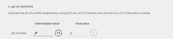 3. pH OF BUFFERS Calculate the pH of a buffer prepared by mixing 50.0 mL of 0.10 M acetic acid and 35.0 mL of 0.10 M sodium acetate. intermediate value Final value pH of buffer (15) 2