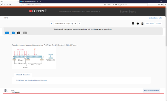 connect. Baylor Beers Mechanics of Materials ES 2410: Section 2 HW 6 instructions I help Questions 11-15 (of 22) Save & Exit Submit Use the sub navigation below to navigate within this series of questions. Consider the glven heam and loading where P 172 kN (For W310x 60 S 844 x 103 mm3 80 kN/m Hinge W310 x 60 1.5 m 1.5 m 0.6 m eBook & Resources 05.01 Shear and Bending-Moment Diagrams Required information 4.54 points