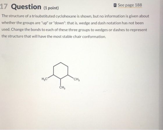 E See page 188 17 Question (1 point) The structure of a trisubstituted cyclohexane is shown, but no information is given about whether the groups are up or down: that is, wedge and dash notation has not been used. Change the bonds to each of these three groups to wedges or dashes to represent the structure that will have the most stable chair conformation. CH3 H3