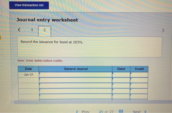 View transaction list Journal entry worksheet < 1 . Record the issuance for bond at 1032. Note: Enter debits before credits.