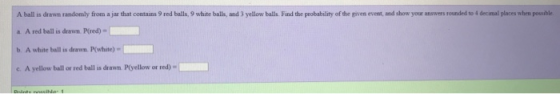 A ball is drawn randomly from a jau that coetains 9 red balls, 9 white balls, and 3 yellow balls. Find the probability of the given event, and show your answers rounded to 4 decimal places when possible a A red ball is drawn. P(red) b. A white ball is drawn. Pwhite) c. A yellow ball or red ball is drawn. Ptyellow or red) »