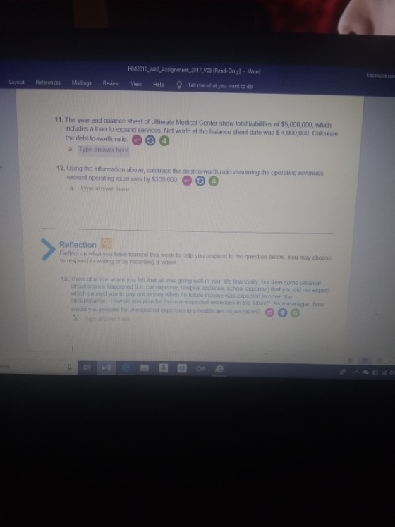 HM2010 W2 Assignment,2017,V05 /Read-Only) Word kazandra ran Layout Mailings Review View Help References Tell me what you want to do 11. The year end balance sheet of Ullimate Medical Center show total liabilities of $5,000,000, which includes the debi-to-worth ratio a. Type answer here a loan to expand services Net worth at the balance sheet date was $ 4,000,000. Calculate 4 12. Using the information above, calculate the debt-to-worth ratio assuming the operating revenues exceed operating expenses by $300,000 a. Type answer here Reflection Reflect on what you have leamed this week to help you respond to the question below. You may choose o respond in wrting or by recording a videol 13. Thinik of a time when you tell that all was going wel in your lite financialy, but then some unusual circumstance happened (i e car expense, hospital expense school expense) that you did not which caused you to pay (t money when no future income was expected to cover the circumstance How do you plian for these onexpected expenses in the future? As a manager, how would you expect d O o o