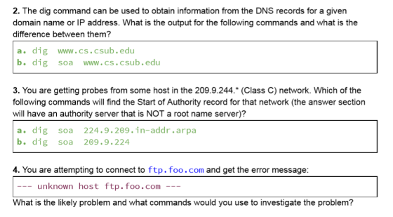 2. The dig command can be used to obtain information from the DNS records for a giver domain name or IP address. What is the output for the following commands and what is the difference between them? a. dig www.cs.csub.edu b. dig soa www.cs.csub.edu 3. You are getting probes from some host in the 209.9.244.* (Class C) network. Which of the following commands will find the Start of Authority record for that network (the answer section will have an authority server that is NOT a root name server)? a. dig soa 224.9.209.in-addr.arpa b. dig soa 209.9.224 4. You are attempting to connect to ftp. foo.com and get the error message: -unknown host ftp.foo.com What is the likely problem and what commands would you use to investigate the problem?